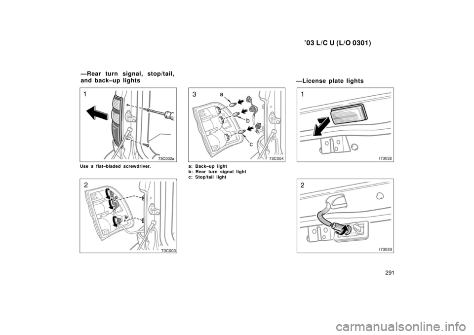 TOYOTA LAND CRUISER 2003 J100 Owners Manual ’03 L/C U (L/O 0301)
291
Use a flat�bladed screwdriver.a: Back–up light
b: Rear turn signal light 
c: Stop/tail light 
—License plate lights
—Rear turn signal, stop/tail,
and back–up lights 