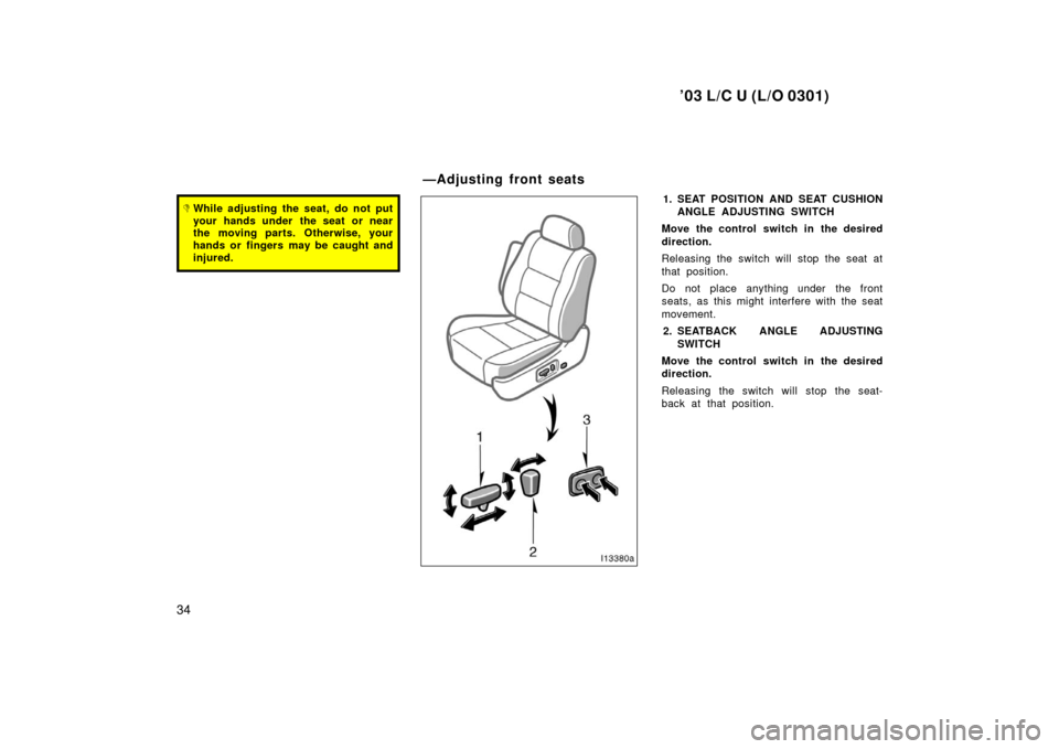 TOYOTA LAND CRUISER 2003 J100 Owners Guide ’03 L/C U (L/O 0301)
34
While adjusting the seat, do not put
your hands under  the seat or near
the moving parts. Otherwise, your
hands or fingers may be caught and
injured.1. SEAT POSITION AND SEA