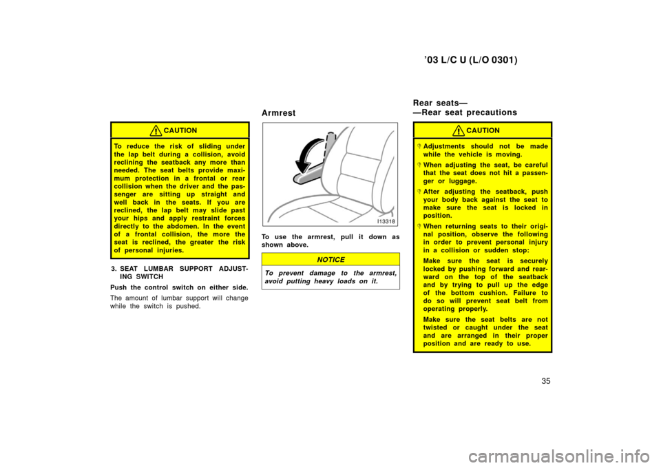 TOYOTA LAND CRUISER 2003 J100 Owners Guide ’03 L/C U (L/O 0301)
35
CAUTION
To reduce the risk of sliding under
the lap belt during a collision, avoid
reclining the seatback any more than
needed. The seat belts provide maxi-
mum protection in
