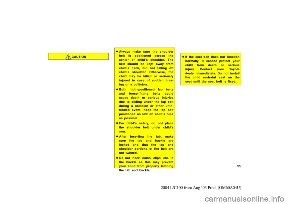 TOYOTA LAND CRUISER 2004 J100 Owners Manual 95
2004 L/C100 from Aug ’03 Prod. (OM60A04U)
CAUTION
Always make sure the shoulder
belt is positioned across the
center of child’s shoulder. The
belt should be kept away from
child’s neck, but 