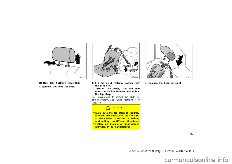 TOYOTA LAND CRUISER 2004 J100 Owners Manual 97
2004 L/C100 from Aug ’03 Prod. (OM60A04U)
13C003
TO USE THE ANCHOR BRACKET:1. Remove the head restraint.
13C004
2. Fix the child restraint system with the seat belt.
3. Take off the cover, latch 