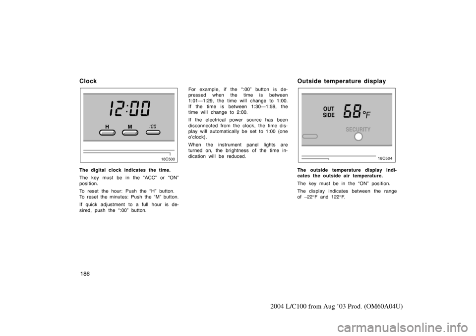 TOYOTA LAND CRUISER 2004 J100 Owners Manual 186
2004 L/C100 from Aug ’03 Prod. (OM60A04U)
Clock
The digital clock indicates the time.
The key must be in the “ACC” or “ON”
position.
To reset the hour: Push the “H” button.
To reset 