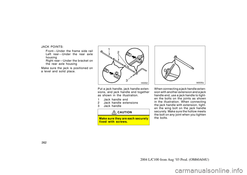 TOYOTA LAND CRUISER 2004 J100 Owners Manual 262
2004 L/C100 from Aug ’03 Prod. (OM60A04U)
JACK POINTS:Front—Under the frame side rail
Left rear—Under the rear axle
housing
Right rear—Under the bracket on
the rear axle housing
Make sure 