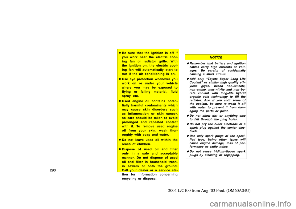 TOYOTA LAND CRUISER 2004 J100 Owners Manual 290
2004 L/C100 from Aug ’03 Prod. (OM60A04U)
Be sure that the ignition is off if
you work near the electric cool-
ing fan or radiator grille. With
the ignition on, the electric cool-
ing fan will 