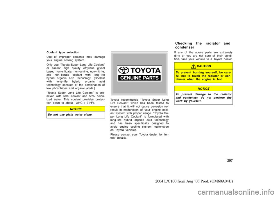 TOYOTA LAND CRUISER 2004 J100 Owners Manual 297
2004 L/C100 from Aug ’03 Prod. (OM60A04U)
Coolant type selection
Use of improper coolants may damage
your engine cooling system.
Only use “Toyota Super Long Life Coolant”
or similar high qua