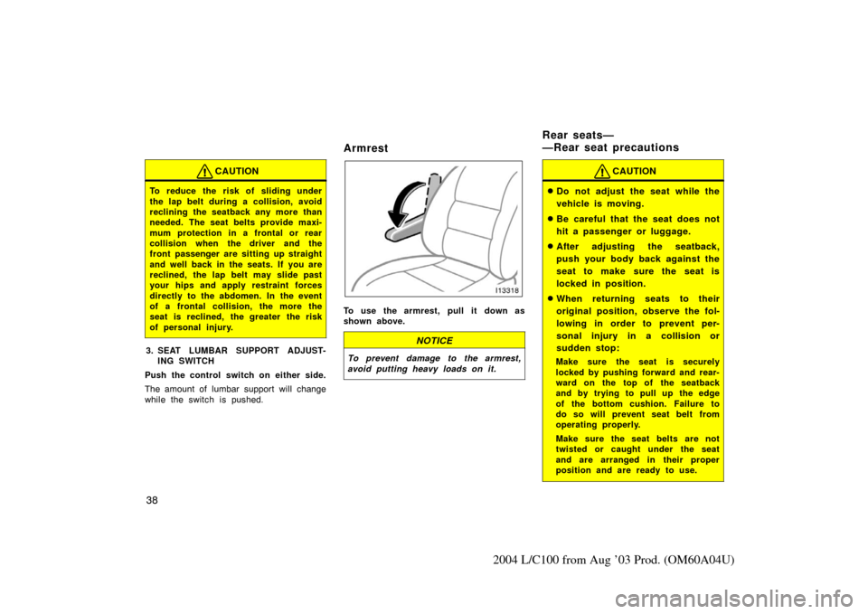 TOYOTA LAND CRUISER 2004 J100 Owners Manual 38
2004 L/C100 from Aug ’03 Prod. (OM60A04U)
CAUTION
To reduce the risk of sliding under
the lap belt during a collision, avoid
reclining the seatback any more than
needed. The seat belts provide ma