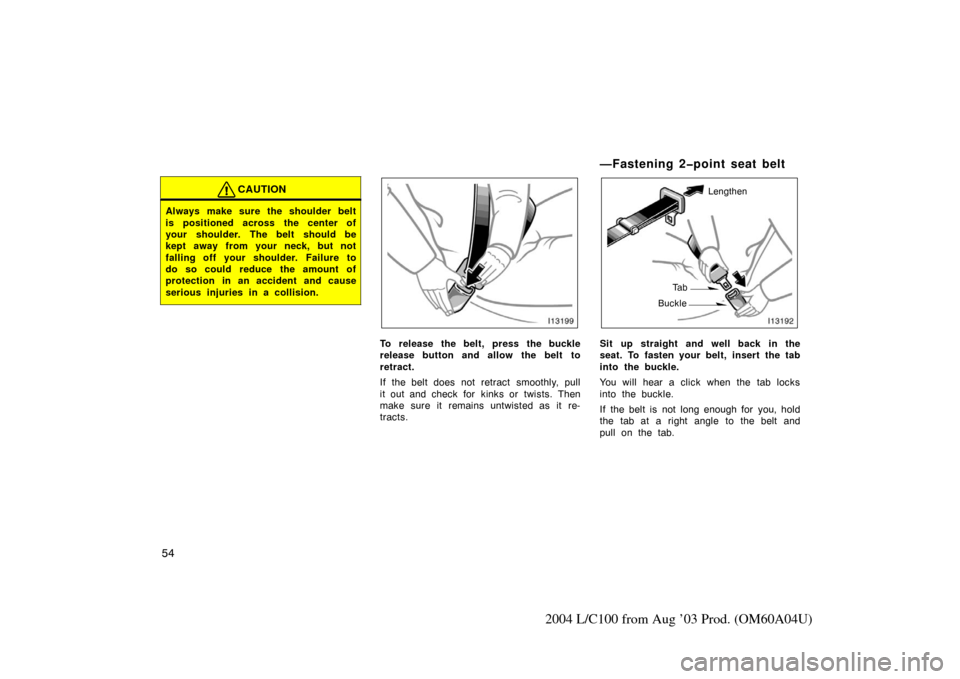 TOYOTA LAND CRUISER 2004 J100 Repair Manual 54
2004 L/C100 from Aug ’03 Prod. (OM60A04U)
CAUTION
Always make sure the shoulder belt
is positioned across the center of
your shoulder. The belt should be
kept away from your neck, but not
falling