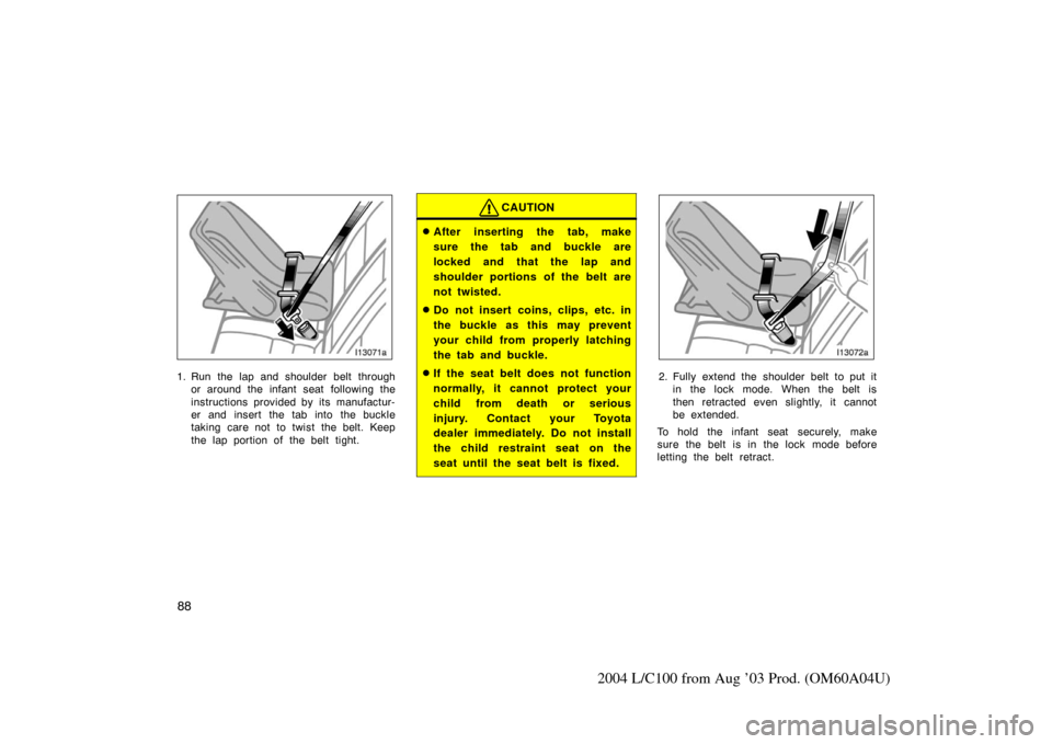 TOYOTA LAND CRUISER 2004 J100 Owners Manual 88
2004 L/C100 from Aug ’03 Prod. (OM60A04U)
1. Run the lap and shoulder belt throughor around the infant seat  following the
instructions provided by its manufactur-
er and insert the tab into the 