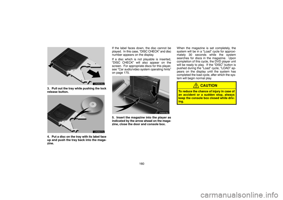 TOYOTA LAND CRUISER 2005 J100 Navigation Manual 160
unx606
3. Pull out the tray while pushing the lock
release button.
unx607
4. Put a disc on the tray with its label face
up and push the tray back into the maga-
zine.If the label faces down, the d