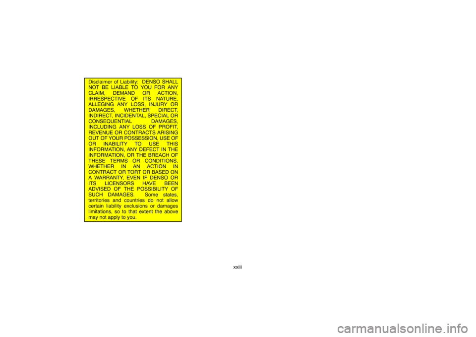 TOYOTA LAND CRUISER 2007 J200 Navigation Manual xxiii
Disclaimer of Liability:  DENSO SHALL
NOT BE LIABLE TO YOU FOR ANY
CLAIM, DEMAND OR ACTION,
IRRESPECTIVE OF ITS NATURE,
ALLEGING ANY LOSS, INJURY OR
DAMAGES, WHETHER DIRECT,
INDIRECT, INCIDENTAL
