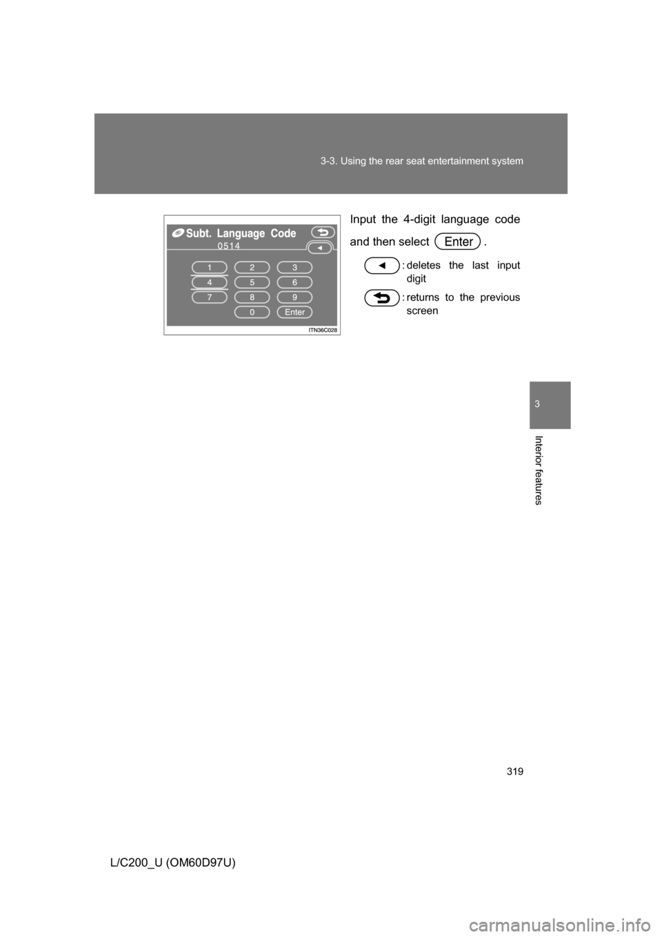 TOYOTA LAND CRUISER 2009 J200 Owners Manual 319
3-3. Using the rear seat entertainment system
3
Interior features
L/C200_U (OM60D97U)
Input the 4-digit language code
and then select  .
: deletes the last input
digit
: returns to the previous sc