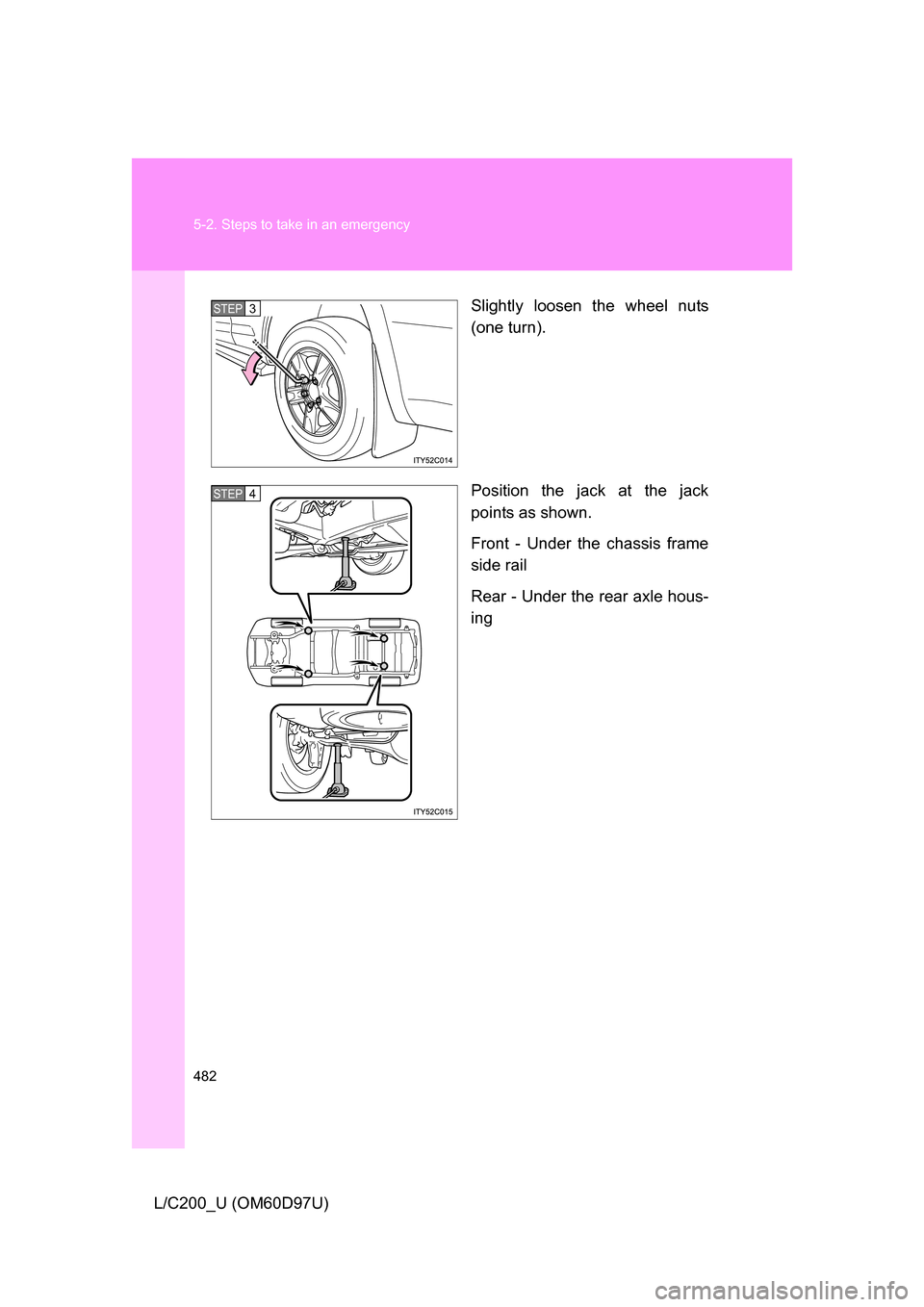 TOYOTA LAND CRUISER 2009 J200 Owners Manual 482 5-2. Steps to take in an emergency
L/C200_U (OM60D97U)Slightly loosen the wheel nuts
(one turn).
Position the jack at the jack
points as shown.
Front - Under the chassis frame
side rail
Rear - Und