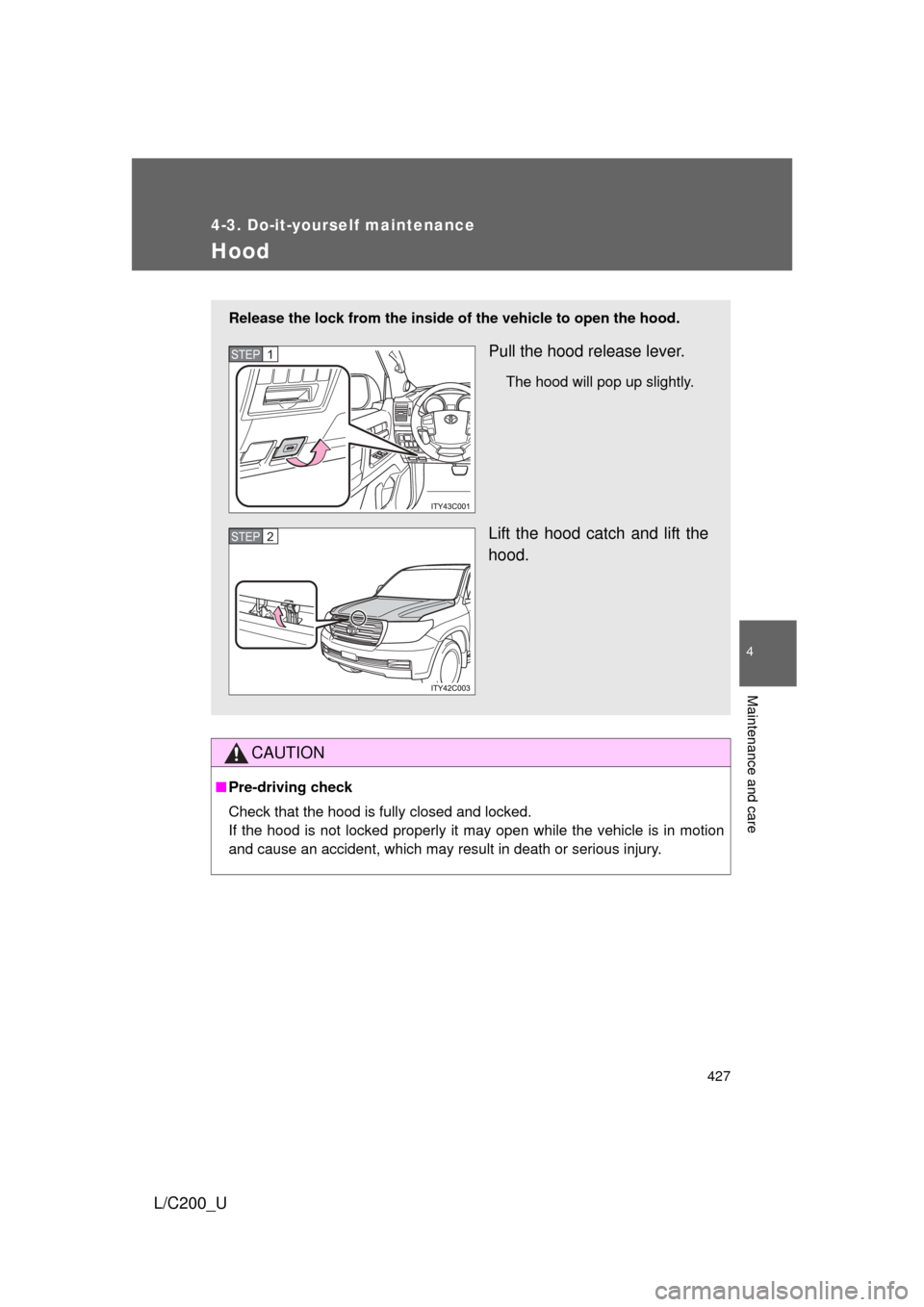 TOYOTA LAND CRUISER 2010 J200 Owners Manual 427
4-3. Do-it-yourself maintenance
4
Maintenance and care
L/C200_U
Hood
CAUTION
■Pre-driving check
Check that the hood is fully closed and locked.
If the hood is not locked properly it may open wh TOYOTA LAND CRUISER 2010 J200 Owners Manual 427
4-3. Do-it-yourself maintenance
4
Maintenance and care
L/C200_U
Hood
CAUTION
■Pre-driving check
Check that the hood is fully closed and locked.
If the hood is not locked properly it may open wh