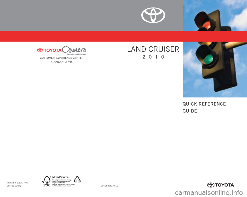 TOYOTA LAND CRUISER 2010 J200 Quick Reference Guide CUSTOMER EXPERIENCE CENTER
1- 8 0 0 - 3 31- 4 3 31
00505-QRG10-LC Printed in U.S.A. 7/09
08-TCS-03072
10%
Cert no. SGS-COC-005612
413634M1.indd 17/6/09 1:09:03 PM
QUICK REFERENCE
GUIDE
LAND CRUISE TOYOTA LAND CRUISER 2010 J200 Quick Reference Guide CUSTOMER EXPERIENCE CENTER
1- 8 0 0 - 3 31- 4 3 31
00505-QRG10-LC Printed in U.S.A. 7/09
08-TCS-03072
10%
Cert no. SGS-COC-005612
413634M1.indd 17/6/09 1:09:03 PM
QUICK REFERENCE
GUIDE
LAND CRUISE