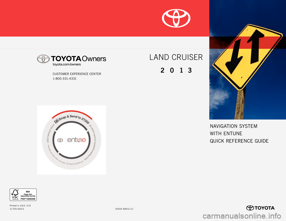 TOYOTA LAND CRUISER 2013 J200 Navigation Manual NAVIGATION SYSTEM
WITH  ENTUNE
QUICK REFERENCE GUIDE
CUSTOMER EXPERIENCE CENTER
1- 8 0 0 - 3 31- 4 3 31
00505 -NAV13- LC
Prin
ted  in  U.S.A . 2/12
11-TCS-05012
LAND CRUISER
2013 