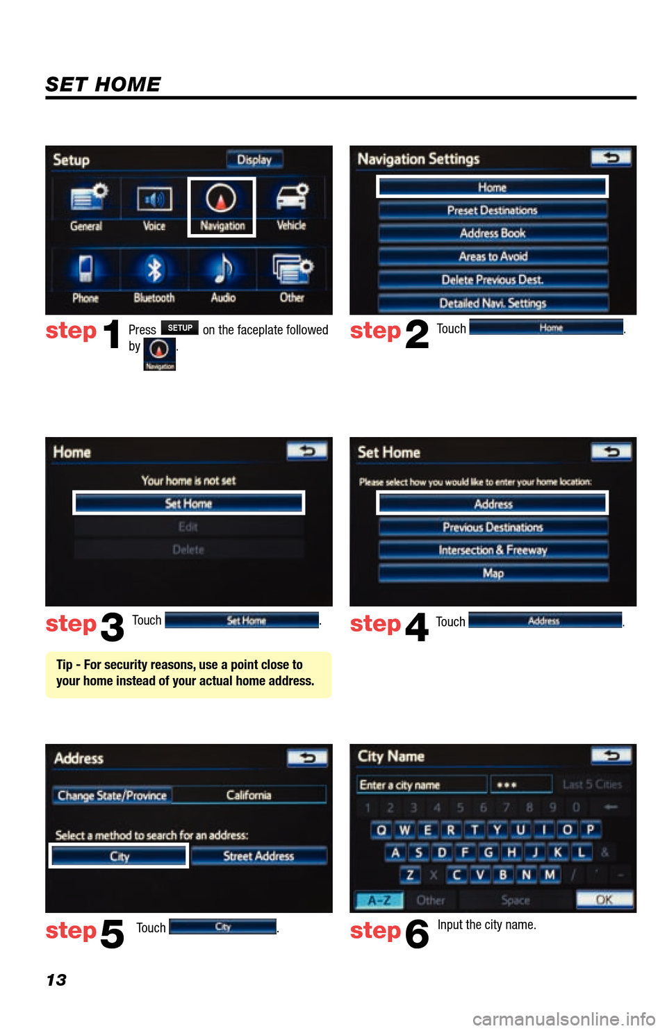 TOYOTA LAND CRUISER 2013 J200 Navigation Manual 13
Touch . 
Touch 
.  Input the city name.  
step2
step3
step5step6
Press SETUP on the faceplate followed 
by .step1
Touch .  Touch .  step4
 Tip - For security reasons, use a point close to 
your hom