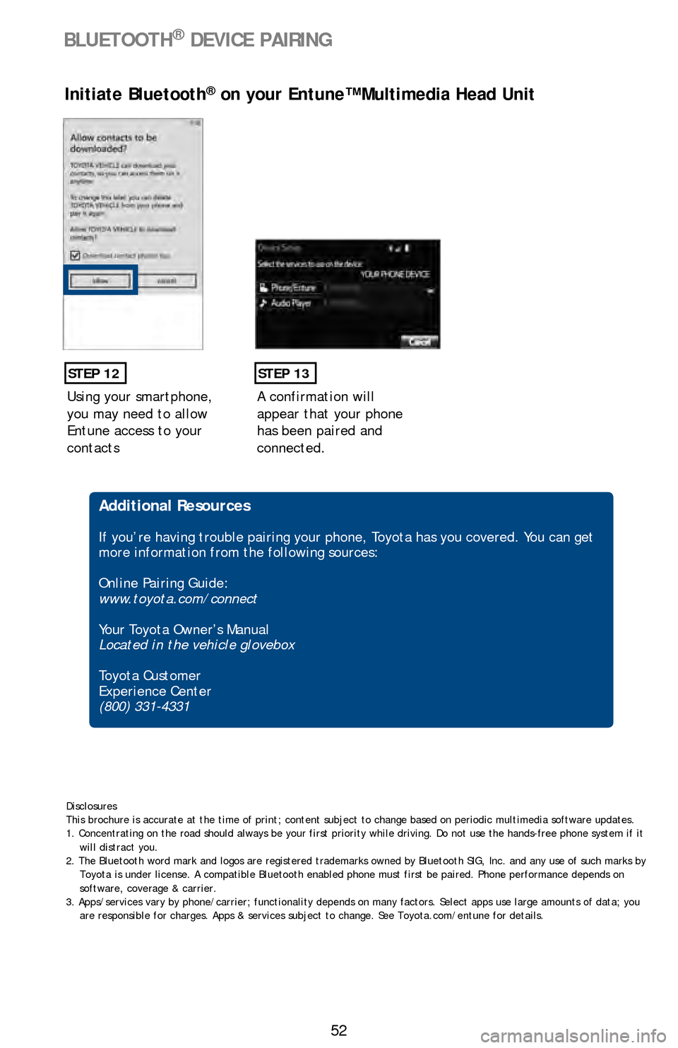 TOYOTA LAND CRUISER 2016 J200 Quick Reference Guide 52
BLUETOOTH® DEVICE PAIRING
Using your smartphone,
you may need to allow
Entune access to your
contacts
STEP 12
Initiate Bluetooth® on your Entune™ Multimedia Head Unit
A confirmation will
ap TOYOTA LAND CRUISER 2016 J200 Quick Reference Guide 52
BLUETOOTH® DEVICE PAIRING
Using your smartphone,
you may need to allow
Entune access to your
contacts
STEP 12
Initiate Bluetooth® on your Entune™ Multimedia Head Unit
A confirmation will
ap
