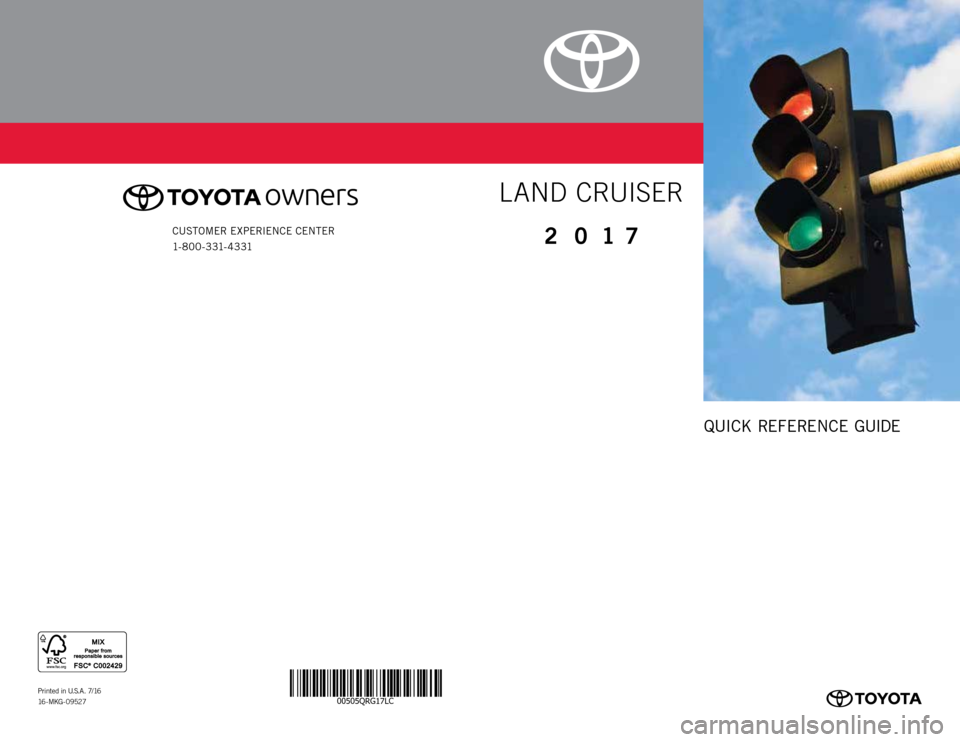 TOYOTA LAND CRUISER 2017 J200 Quick Reference Guide 00505QRG17LC
QUICK REFERENCE GUIDE
Printed in U.S.A. 7/16
16 - M KG - 0 9 52 7
CUSTOMER EXPERIENCE CENTER 
1- 8 0 0 - 3 31- 4 3 312 0 17
LAND CRUISER 