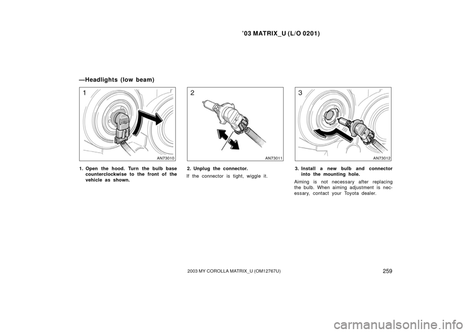 TOYOTA MATRIX 2003 E130 / 1.G Owners Manual ’03 MATRIX_U (L/O 0201)
2592003 MY COROLLA MATRIX_U (OM12767U)
1. Open the hood. Turn the bulb basecounterclockwise to the front of the
vehicle as shown.2. Unplug the connector.
If the connector is 