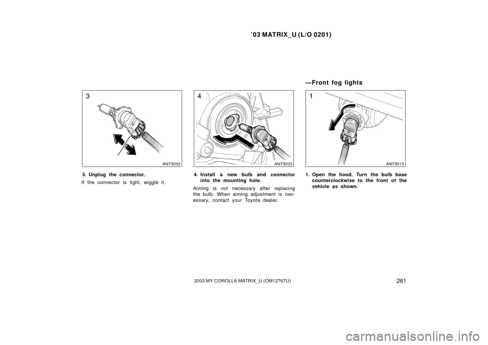 TOYOTA MATRIX 2003 E130 / 1.G Owners Manual ’03 MATRIX_U (L/O 0201)
2612003 MY COROLLA MATRIX_U (OM12767U)
3. Unplug the connector.
If the connector is tight, wiggle it.4. Install a new bulb and connector into the mounting hole.
Aiming is not