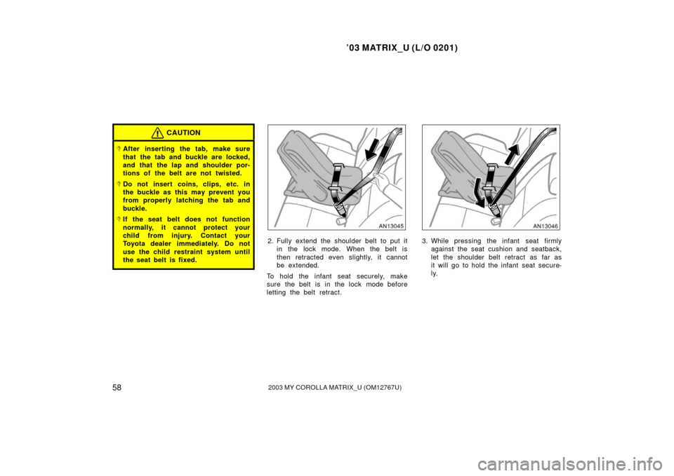 TOYOTA MATRIX 2003 E130 / 1.G Owners Manual ’03 MATRIX_U (L/O 0201)
582003 MY COROLLA MATRIX_U (OM12767U)
CAUTION
After inserting the tab, make sure
that the tab and buckle are locked,
and that the lap and shoulder por-
tions of the belt are