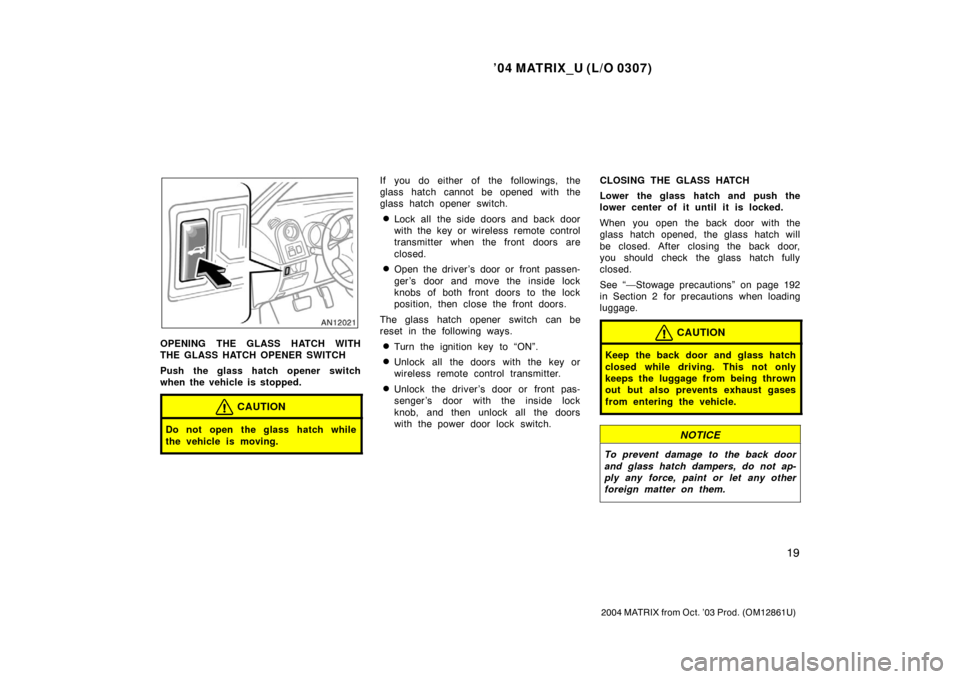 TOYOTA MATRIX 2004 E130 / 1.G Owners Manual ’04 MATRIX_U (L/O 0307)
19
2004 MATRIX from Oct. ’03 Prod. (OM12861U)
OPENING THE GLASS HATCH WITH
THE GLASS HATCH OPENER SWITCH
Push the glass hatch opener switch
when the vehicle is stopped.
CAU