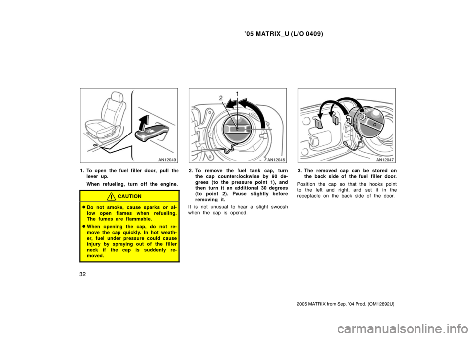 TOYOTA MATRIX 2005 E130 / 1.G Owners Manual ’05 MATRIX_U (L/O 0409)
32
2005 MATRIX from Sep. ’04 Prod. (OM12892U)
1. To open the fuel filler door, pull thelever up.
When refueling, turn off the engine.
CAUTION
Do not smoke, cause sparks or