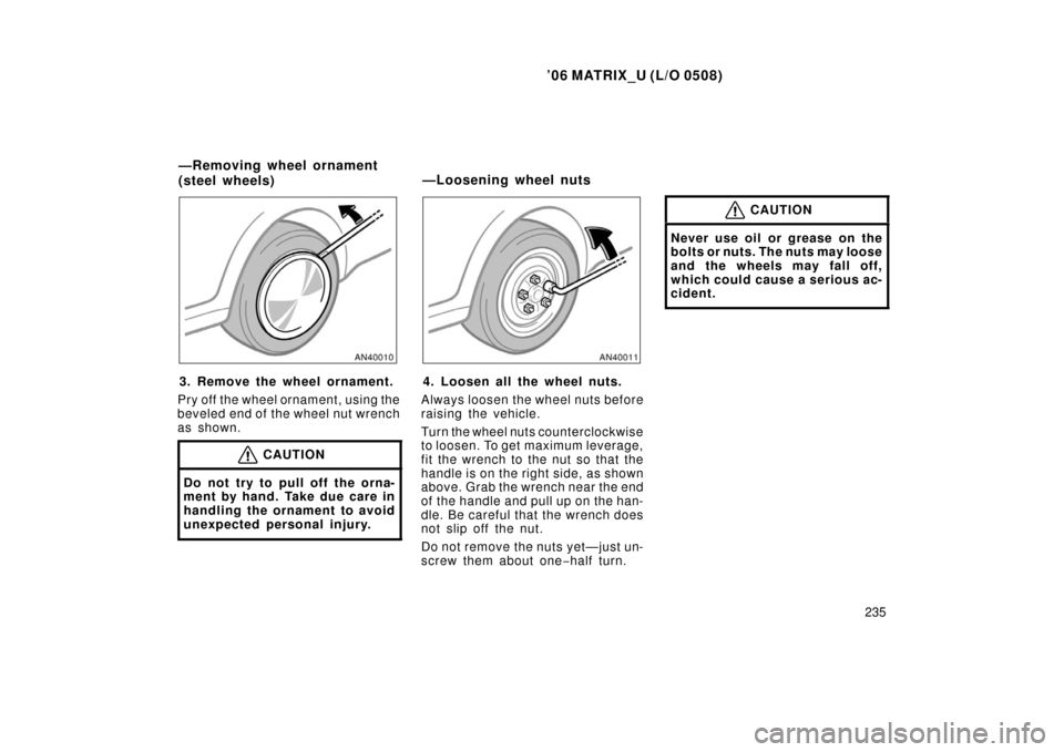 TOYOTA MATRIX 2006 E130 / 1.G Owners Manual ’06 MATRIX_U (L/O 0508)
235
3. Remove the wheel ornament.
Pry off the wheel ornament, using the
beveled end of the wheel nut wrench
as shown.
CAUTION
Do not try to pull off the orna-
ment by hand. T TOYOTA MATRIX 2006 E130 / 1.G Owners Manual ’06 MATRIX_U (L/O 0508)
235
3. Remove the wheel ornament.
Pry off the wheel ornament, using the
beveled end of the wheel nut wrench
as shown.
CAUTION
Do not try to pull off the orna-
ment by hand. T