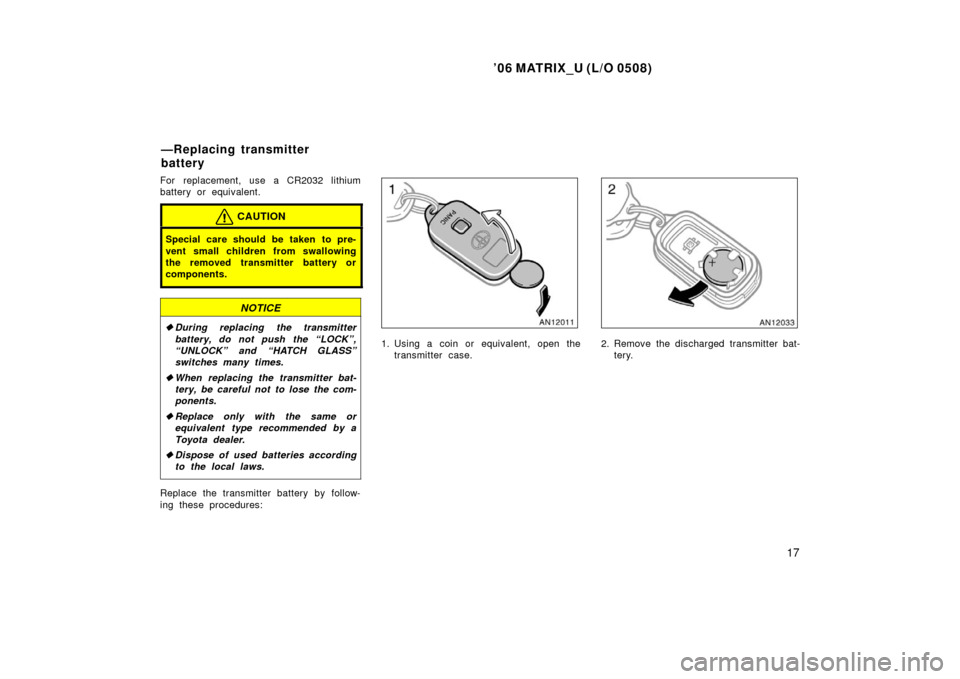 TOYOTA MATRIX 2006 E130 / 1.G Owners Manual ’06 MATRIX_U (L/O 0508)
17
For replacement, use a CR2032 lithium
battery or equivalent.
CAUTION
Special care should be taken to pre-
vent small children from swallowing
the removed transmitter batte
