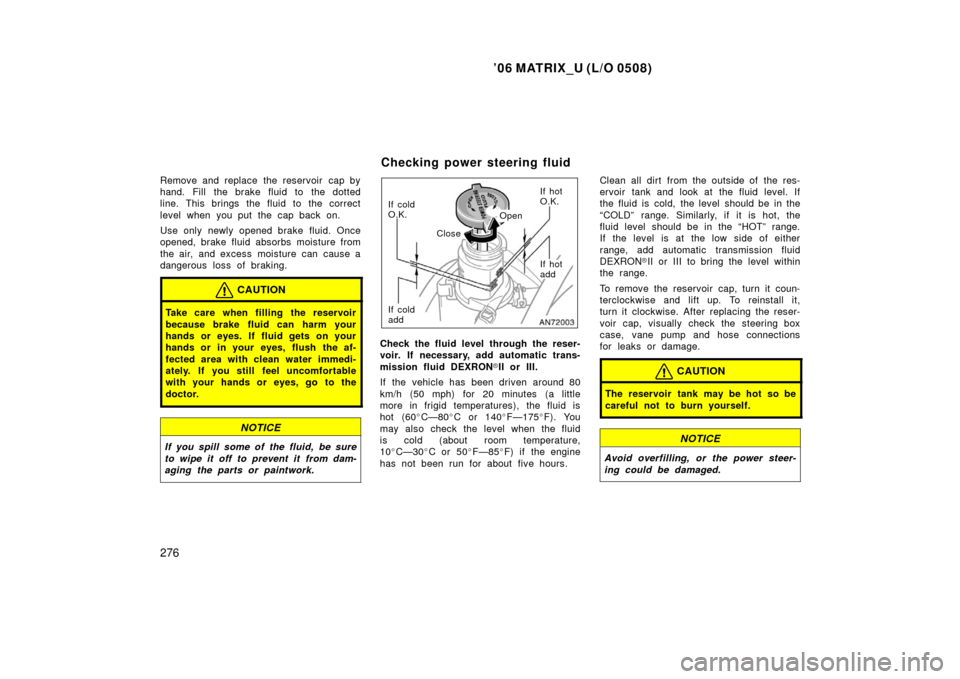 TOYOTA MATRIX 2006 E130 / 1.G Owners Manual ’06 MATRIX_U (L/O 0508)
276
Remove and replace the reservoir  cap by
hand. Fill the brake fluid to the dotted
line. This brings the fluid to the correct
level when you put the cap back on.
Use only 