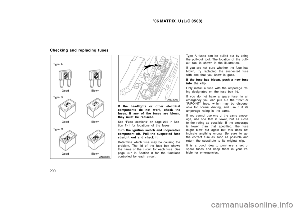 TOYOTA MATRIX 2006 E130 / 1.G User Guide ’06 MATRIX_U (L/O 0508)
290
Ty p e A
Ty p e B
Ty p e CGood Blown
Good
Good
Blown
Blown
If the headlights or other electrical
components do not work, check the
fuses. If any of the fuses are blown TOYOTA MATRIX 2006 E130 / 1.G User Guide ’06 MATRIX_U (L/O 0508)
290
Ty p e A
Ty p e B
Ty p e CGood Blown
Good
Good
Blown
Blown
If the headlights or other electrical
components do not work, check the
fuses. If any of the fuses are blown