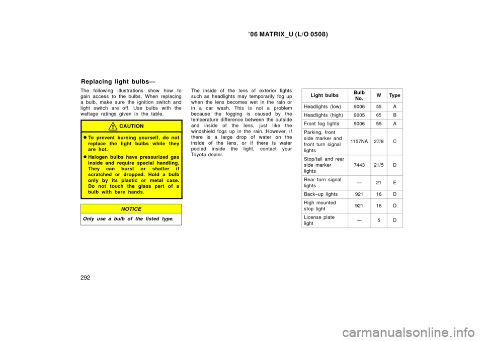 TOYOTA MATRIX 2006 E130 / 1.G Owners Manual ’06 MATRIX_U (L/O 0508)
292
The following illustrations show how to
gain access to the bulbs. When replacing
a bulb, make sure the ignition switch and
light switch are off.  Use bulbs  with the
watt