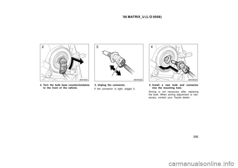 TOYOTA MATRIX 2006 E130 / 1.G Owners Manual ’06 MATRIX_U (L/O 0508)
295
2. Turn the bulb base counterclockwiseto the front of the vehicle.3. Unplug the connector.
If the connector is tight, wiggle it.4. Install a new bulb and connector into t TOYOTA MATRIX 2006 E130 / 1.G Owners Manual ’06 MATRIX_U (L/O 0508)
295
2. Turn the bulb base counterclockwiseto the front of the vehicle.3. Unplug the connector.
If the connector is tight, wiggle it.4. Install a new bulb and connector into t