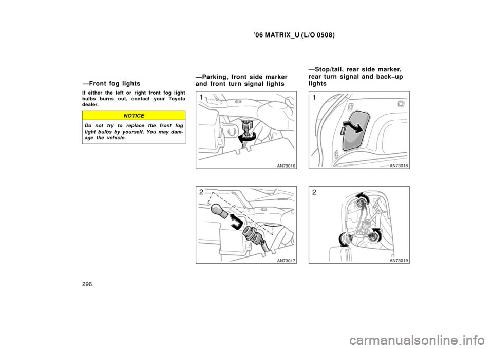 TOYOTA MATRIX 2006 E130 / 1.G Owners Manual ’06 MATRIX_U (L/O 0508)
296
If either the left or  right front  fog light
bulbs burns out, contact your Toyota
dealer.
NOTICE
Do not try to replace the front fog
light bulbs by yourself. You may dam