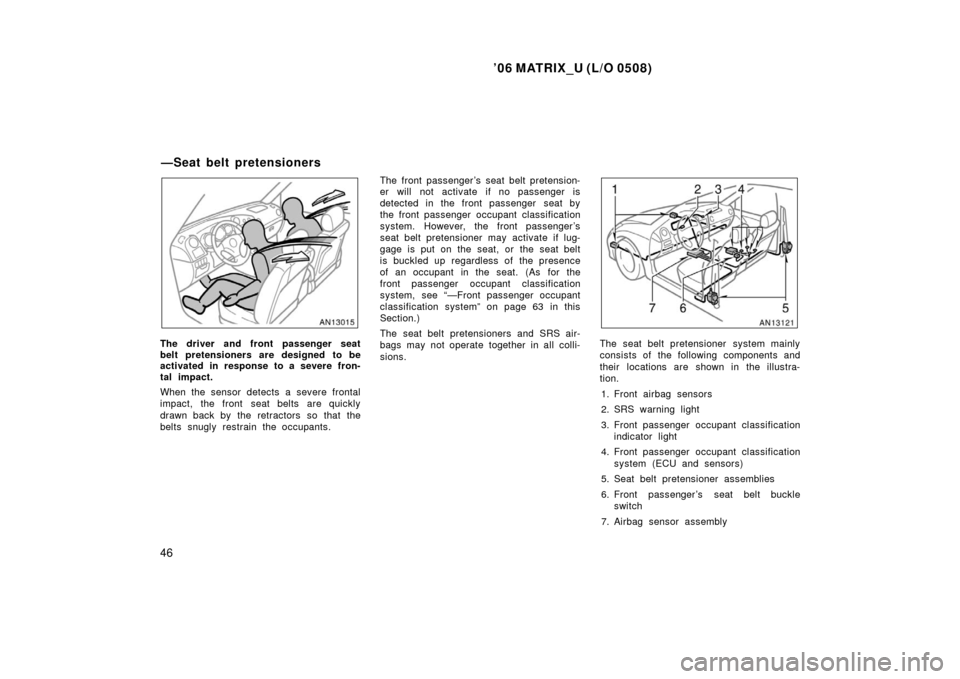 TOYOTA MATRIX 2006 E130 / 1.G Owners Manual ’06 MATRIX_U (L/O 0508)
46
The driver and front passenger seat
belt pretensioners are designed to be
activated in response to a severe fron-
tal impact.
When the sensor detects a severe frontal
impa