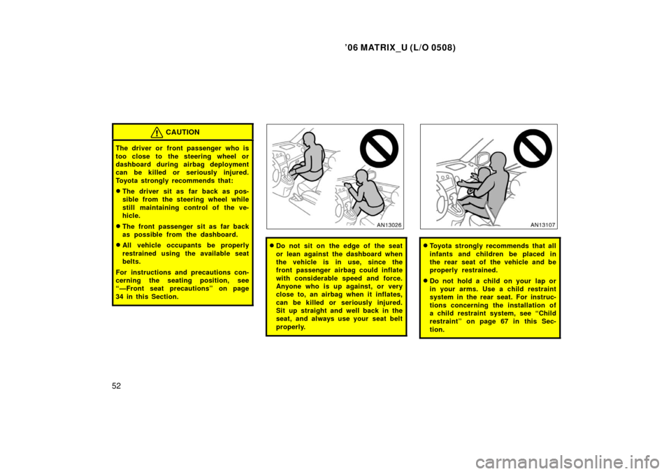 TOYOTA MATRIX 2006 E130 / 1.G Owners Manual ’06 MATRIX_U (L/O 0508)
52
CAUTION
The driver or front passenger who is
too close to the steering wheel or
dashboard during airbag deployment
can be killed or seriously injured.
Toyota strongly reco