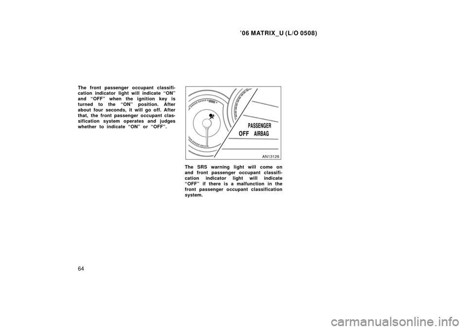 TOYOTA MATRIX 2006 E130 / 1.G Owners Manual ’06 MATRIX_U (L/O 0508)
64
The front passenger occupant classifi-
cation indicator light will indicate “ON”
and “OFF” when the ignition key is
turned to the “ON” position. After
about fo