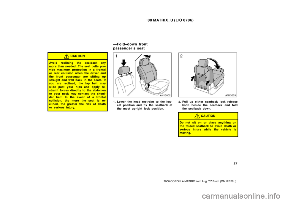 TOYOTA MATRIX 2008 E130 / 1.G Service Manual ’08 MATRIX_U (L/O 0706)
37
2008 COROLLA MATRIX from Aug. ’07 Prod. (OM12B26U)
CAUTION
Avoid reclining the seatback any
more than needed. The seat belts pro-
vide maximum protection in a frontal
or