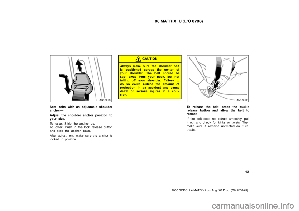 TOYOTA MATRIX 2008 E130 / 1.G Owners Manual ’08 MATRIX_U (L/O 0706)
43
2008 COROLLA MATRIX from Aug. ’07 Prod. (OM12B26U)
Seat belts with an adjustable shoulder
anchor—
Adjust the shoulder anchor position to
your size.
To raise: Slide the