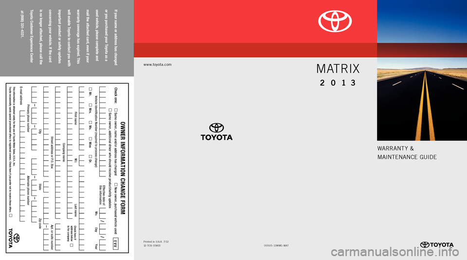 TOYOTA MATRIX 2013 E140 / 2.G Warranty And Maintenance Guide Warrant y &
MaIntE nan CE GUIDE
www.toyota.com
00505-1 3W MG-M at
Printed 
in  U.S .a . 7/ 12
12- tCS - 05815
MATRIX
2 0 13
If your name or address has changed   
or you purchased your Toyota as a   
