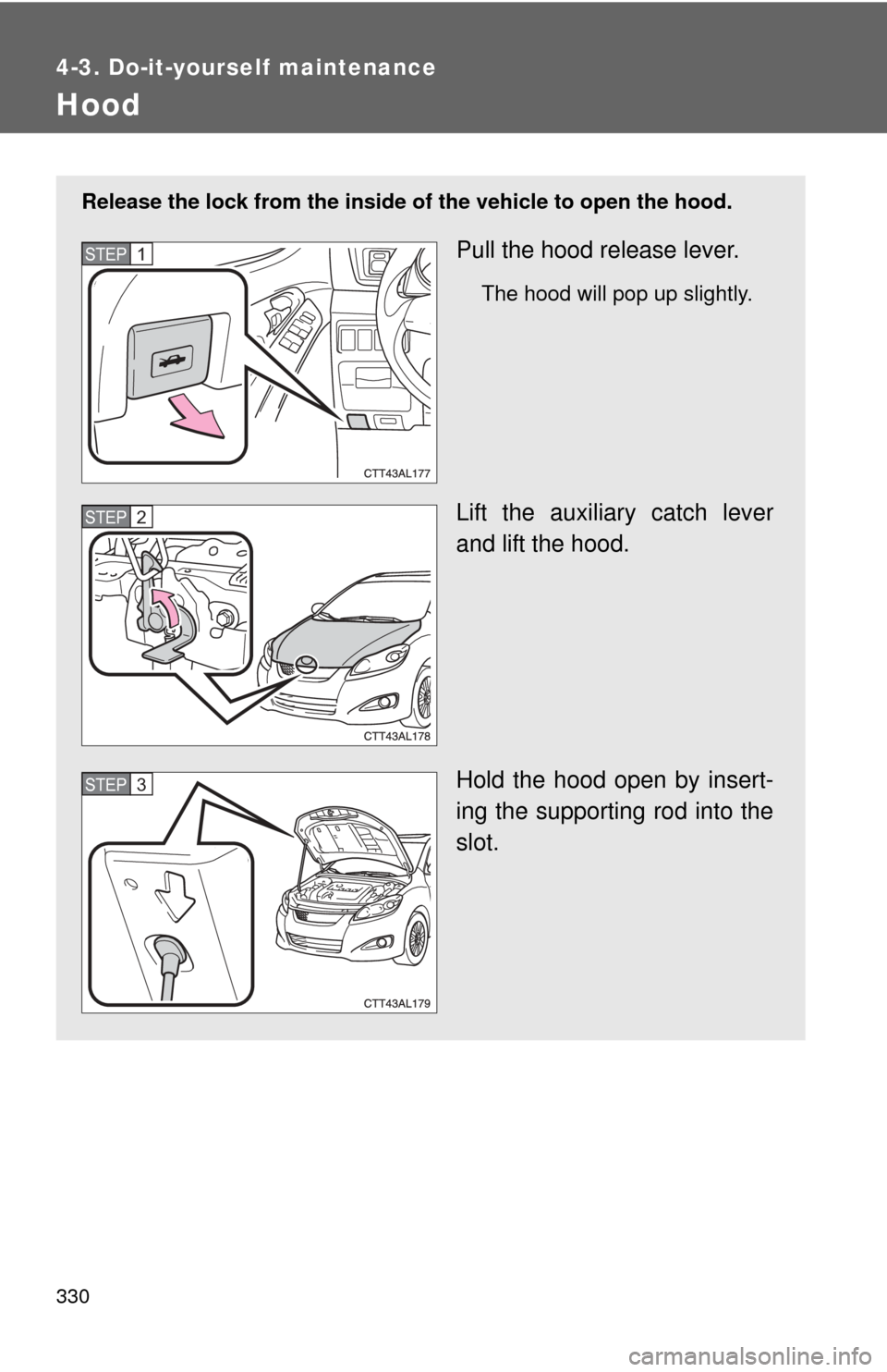 TOYOTA MATRIX 2014 E140 / 2.G Owners Manual 330
4-3. Do-it-yourself maintenance
Hood
Release the lock from the inside of the vehicle to open the hood.
Pull the hood release lever.
The hood will pop up slightly.
Lift the auxiliary catch lever
an