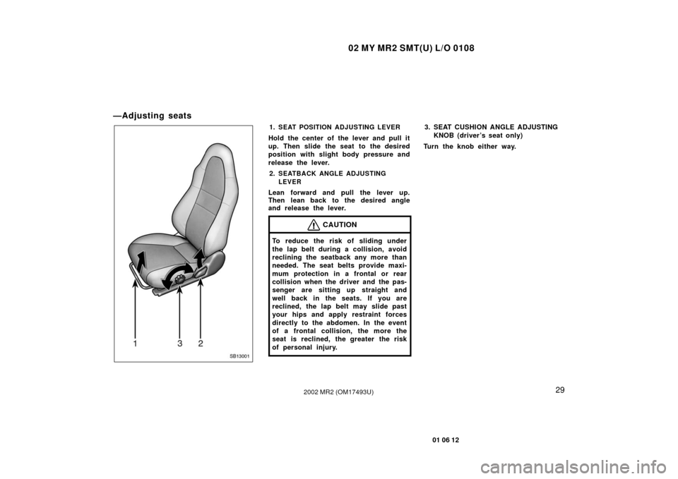 TOYOTA MR2 SPYDER 2002 W30 / 3.G Owners Guide 02 MY MR2 SMT(U) L/O 0108
29
01 06 12
2002 MR2 (OM17493U)
—Adjusting seats
SB13001
1.SEAT POSITION ADJUSTING LEVER
Hold the center of the lever and pull it
up. Then slide the seat to the desired
pos TOYOTA MR2 SPYDER 2002 W30 / 3.G Owners Guide 02 MY MR2 SMT(U) L/O 0108
29
01 06 12
2002 MR2 (OM17493U)
—Adjusting seats
SB13001
1.SEAT POSITION ADJUSTING LEVER
Hold the center of the lever and pull it
up. Then slide the seat to the desired
pos