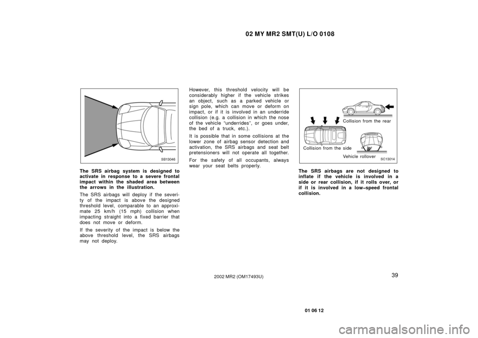 TOYOTA MR2 SPYDER 2002 W30 / 3.G Owners Manual 02 MY MR2 SMT(U) L/O 0108
39
01 06 12
2002 MR2 (OM17493U)
SB13046
The SRS airbag system is designed to
activate in response to a severe frontal
impact within the shaded area between
the arrows in the 