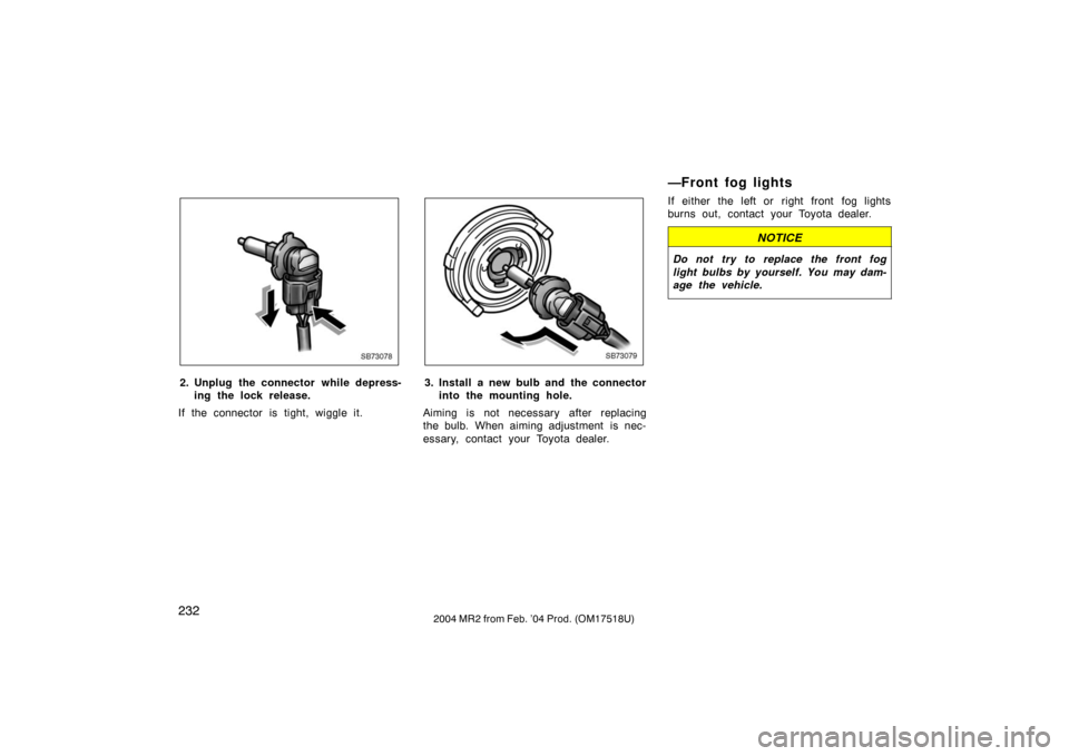 TOYOTA MR2 SPYDER 2004 W30 / 3.G Owners Manual 2322004 MR2 from Feb. ’04 Prod. (OM17518U)
SB73078
2. Unplug the connector while depress-ing the lock release.
If the connector is tight, wiggle it.
SB73079
3. Install a new bulb and the connector i