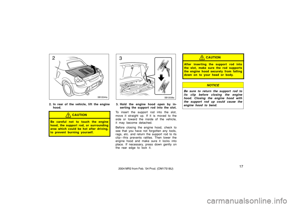 TOYOTA MR2 SPYDER 2004 W30 / 3.G Owners Manual 172004 MR2 from Feb. ’04 Prod. (OM17518U)
SB12044a
2. In rear of the vehicle, lift the enginehood.
CAUTION
Be careful not to touch the engine
hood, the support rod, or surrounding
area which could b