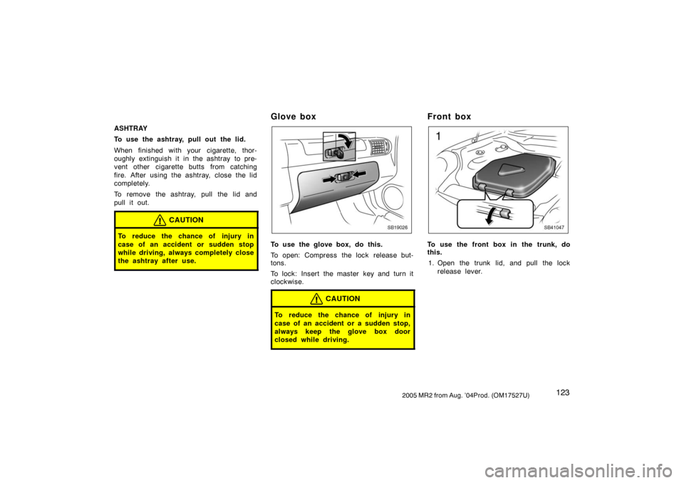 TOYOTA MR2 SPYDER 2005 W30 / 3.G Owners Manual 1232005 MR2 from Aug. ’04Prod. (OM17527U)
ASHTRAY
To use the ashtray, pull out the lid.
When finished with your cigarette, thor-
oughly extinguish it in the ashtray  to pre-
vent other cigarette but