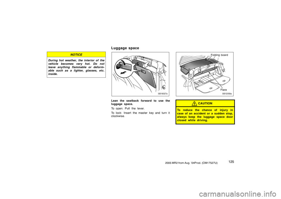 TOYOTA MR2 SPYDER 2005 W30 / 3.G Owners Manual 1252005 MR2 from Aug. ’04Prod. (OM17527U)
NOTICE
During hot weather, the interior of the
vehicle becomes very hot. Do not
leave anything flammable or deform-
able such as a lighter, glasses, etc.
in