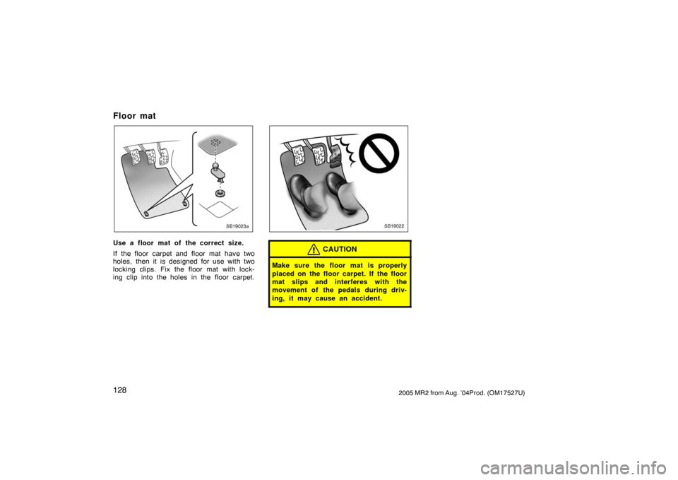 TOYOTA MR2 SPYDER 2005 W30 / 3.G Owners Manual 1282005 MR2 from Aug. ’04Prod. (OM17527U)
Floor mat
SB19023a
Use a floor mat of the correct size.
If the floor carpet and floor mat have two
holes, then it is designed for use with two
locking clips