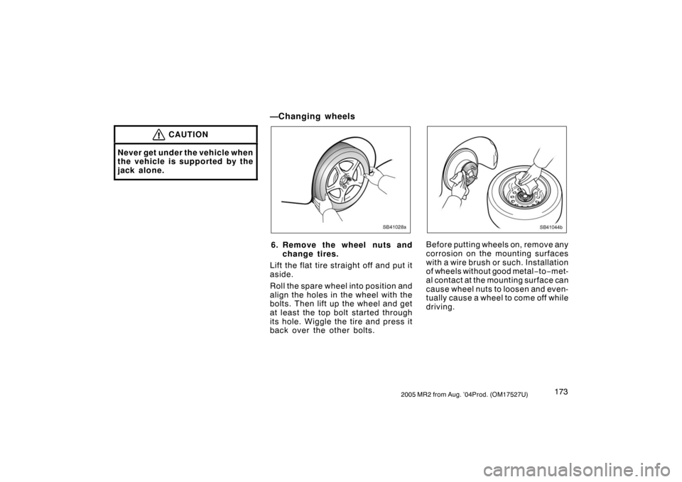 TOYOTA MR2 SPYDER 2005 W30 / 3.G Owners Manual 1732005 MR2 from Aug. ’04Prod. (OM17527U)
CAUTION
Never get under the vehicle when
the vehicle is supported by the
jack alone.
—Changing wheels
SB41028a
6. Remove the wheel nuts and
change tires.
