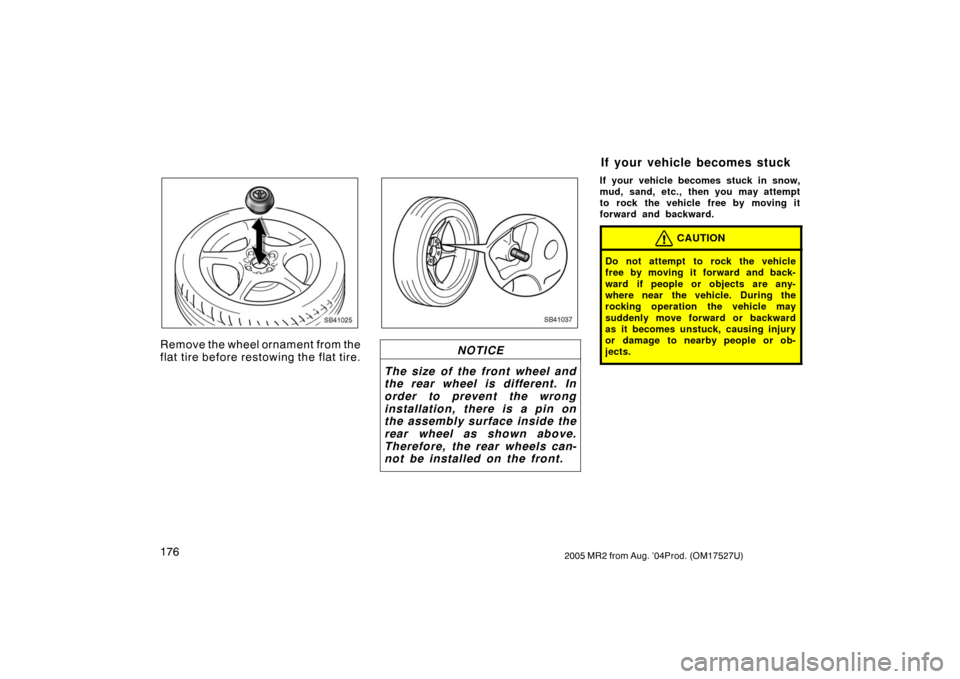 TOYOTA MR2 SPYDER 2005 W30 / 3.G Owners Manual 1762005 MR2 from Aug. ’04Prod. (OM17527U)
SB41025
Remove the wheel ornament from the
flat tire before restowing the flat tire.
SB41037
NOTICE
The size of the front wheel and
the rear wheel is differ